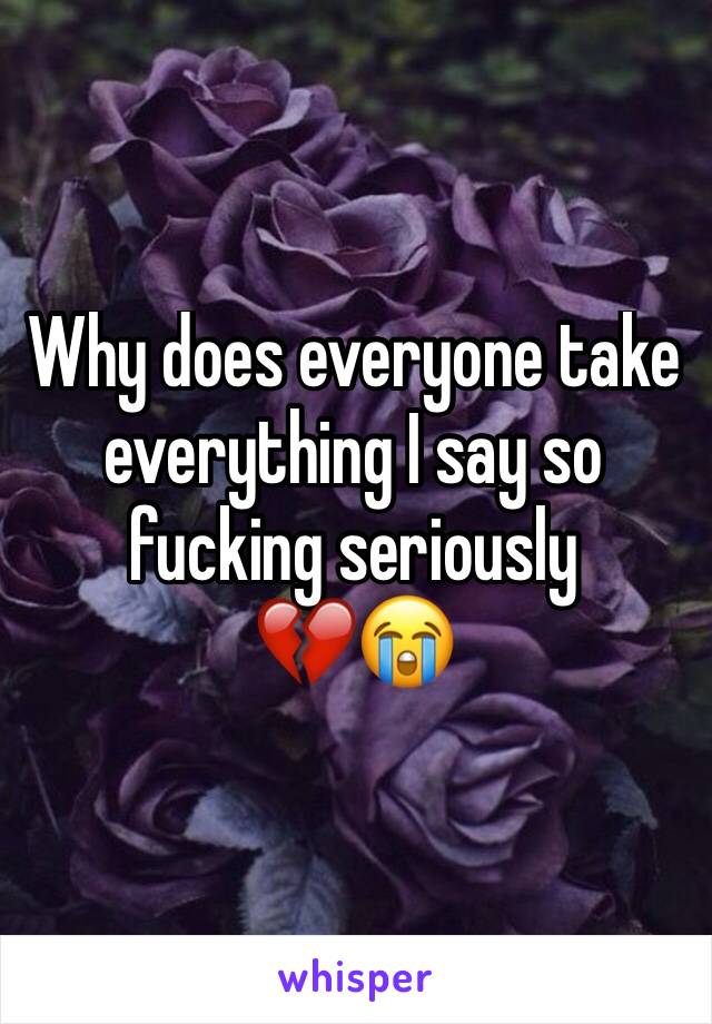 Why does everyone take everything I say so fucking seriously 
💔😭