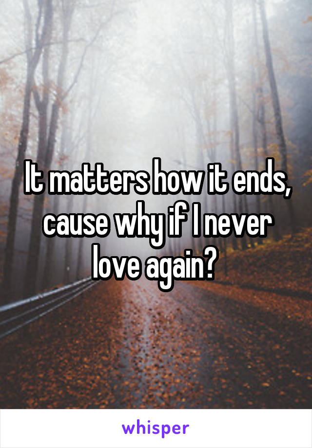 It matters how it ends, cause why if I never love again? 