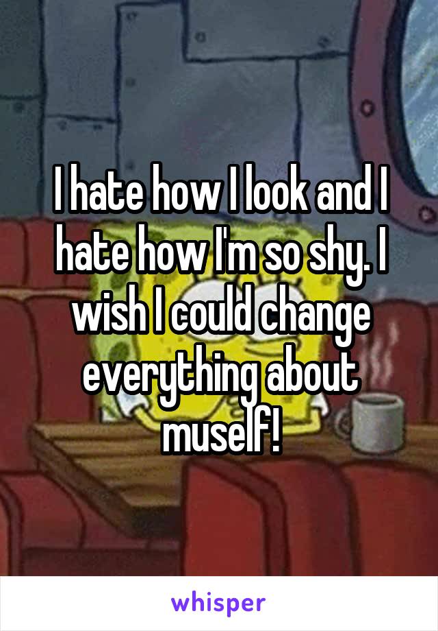 I hate how I look and I hate how I'm so shy. I wish I could change everything about muself!