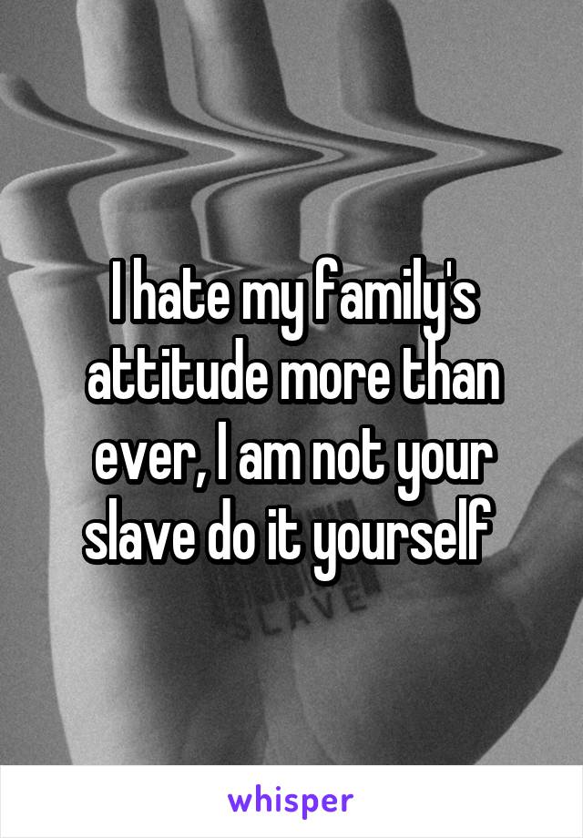 I hate my family's attitude more than ever, I am not your slave do it yourself 