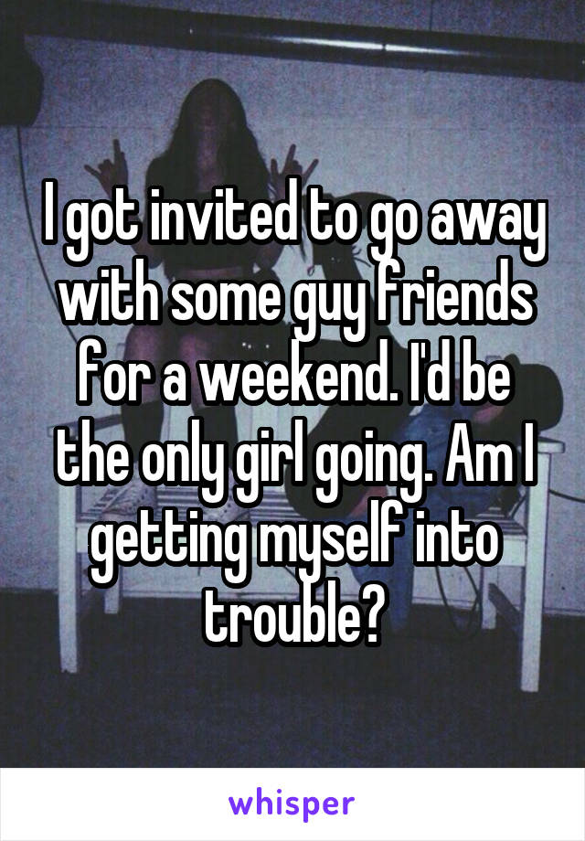 I got invited to go away with some guy friends for a weekend. I'd be the only girl going. Am I getting myself into trouble?
