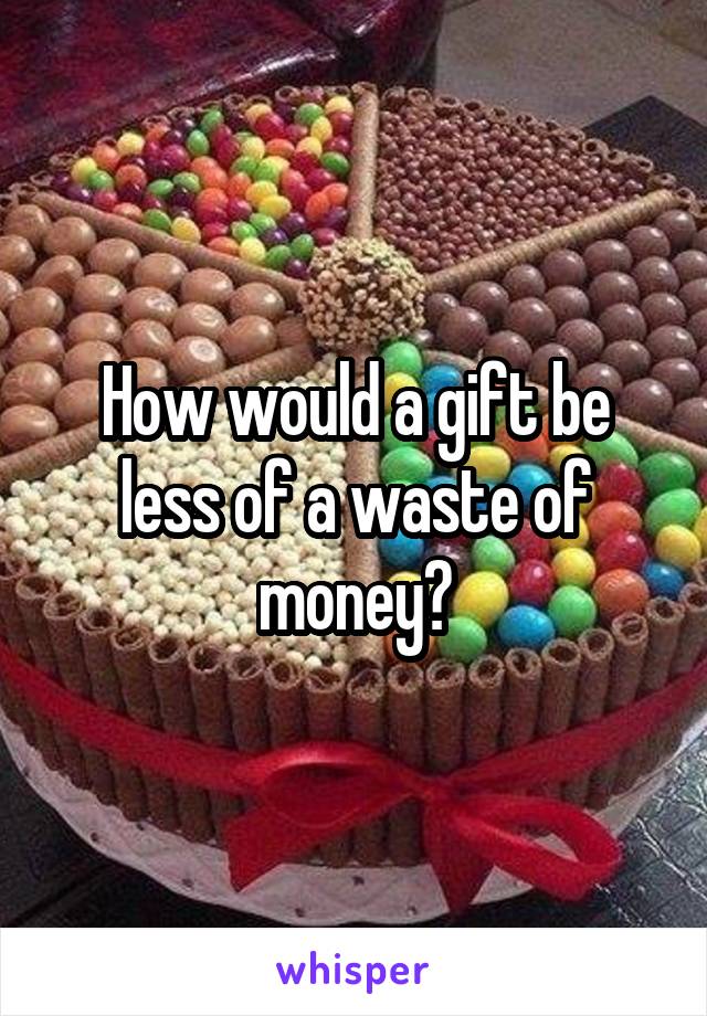 How would a gift be less of a waste of money?