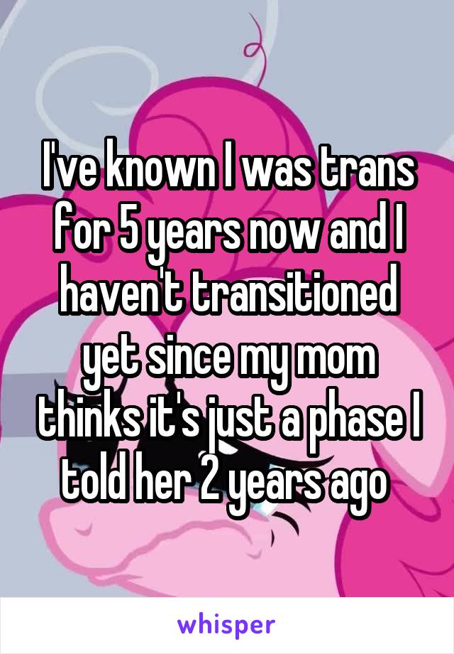 I've known I was trans for 5 years now and I haven't transitioned yet since my mom thinks it's just a phase I told her 2 years ago 