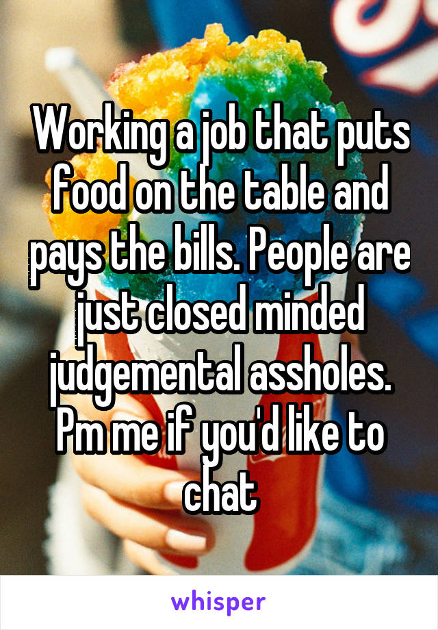 Working a job that puts food on the table and pays the bills. People are just closed minded judgemental assholes. Pm me if you'd like to chat