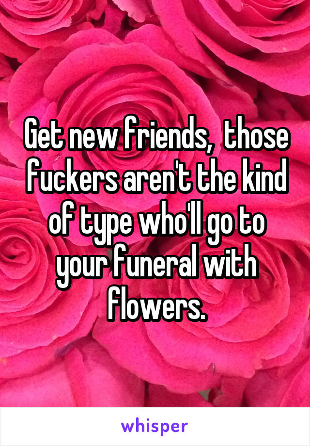 Get new friends,  those fuckers aren't the kind of type who'll go to your funeral with flowers.