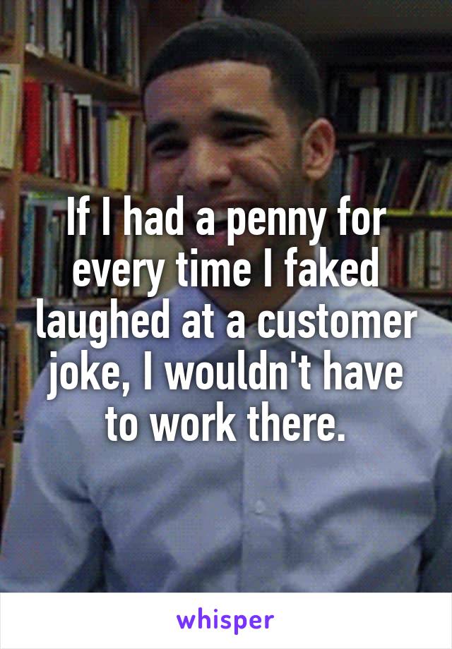 If I had a penny for every time I faked laughed at a customer joke, I wouldn't have to work there.