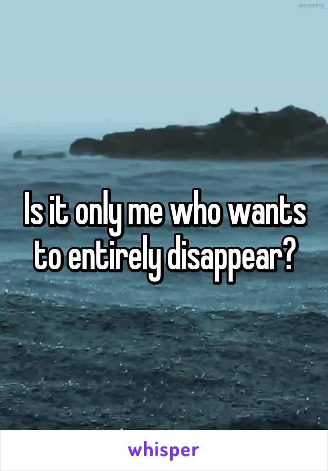 Is it only me who wants to entirely disappear?