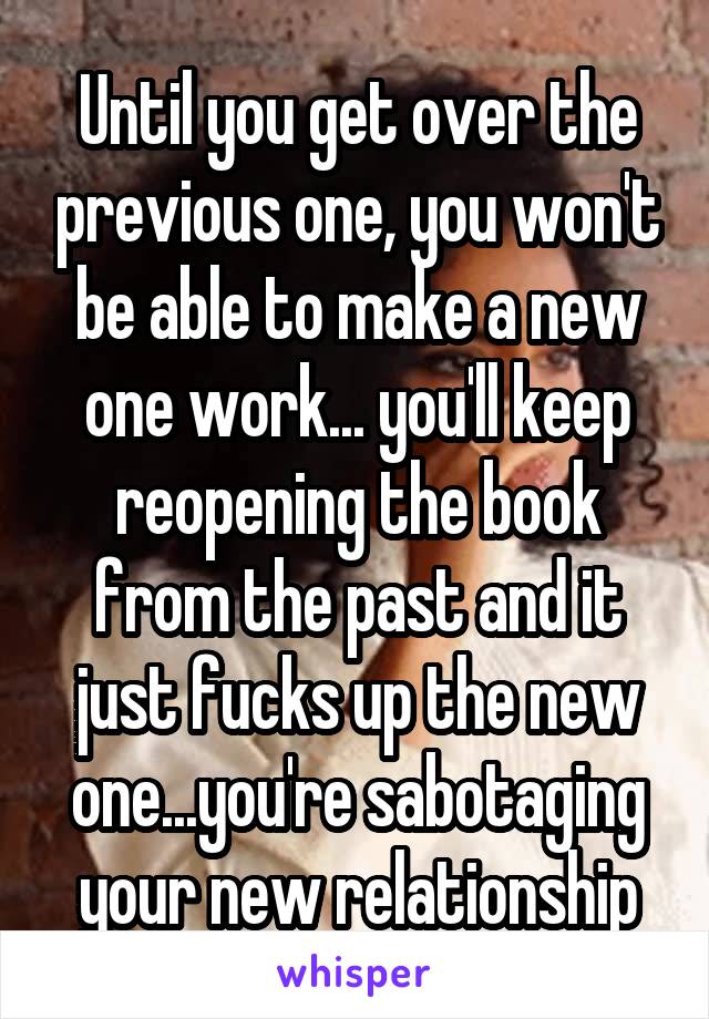 Until you get over the previous one, you won't be able to make a new one work... you'll keep reopening the book from the past and it just fucks up the new one...you're sabotaging your new relationship