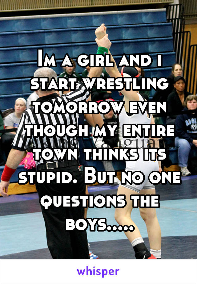 Im a girl and i start wrestling tomorrow even though my entire town thinks its stupid. But no one questions the boys.....
