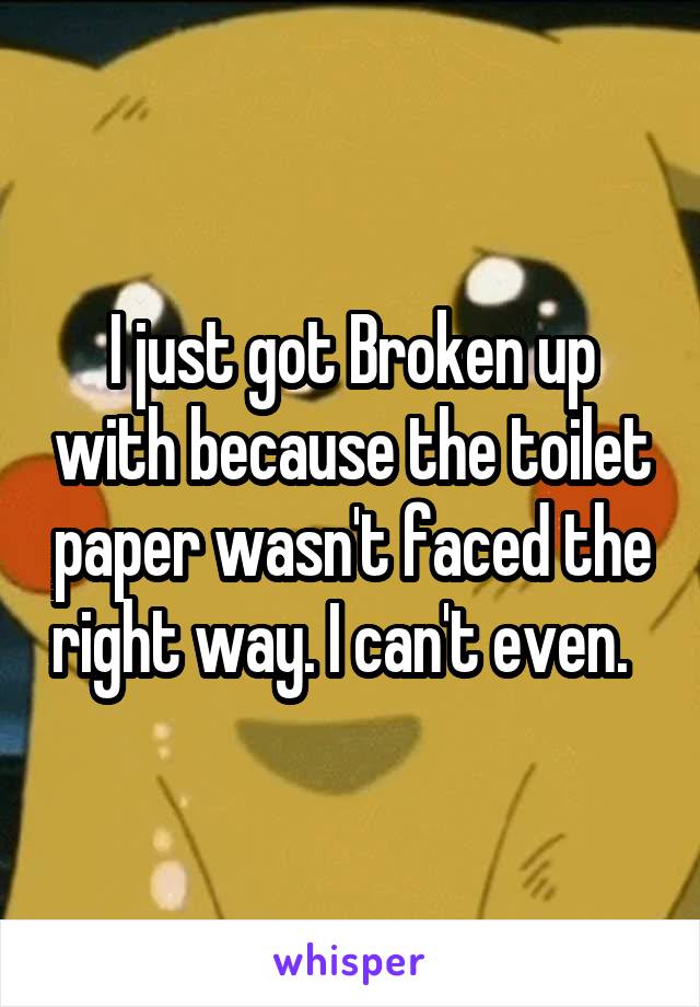 I just got Broken up with because the toilet paper wasn't faced the right way. I can't even.  