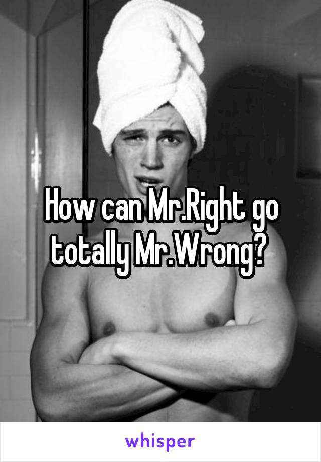 How can Mr.Right go totally Mr.Wrong? 