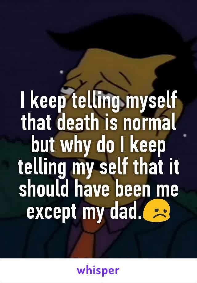 I keep telling myself that death is normal but why do I keep telling my self that it should have been me except my dad.😞