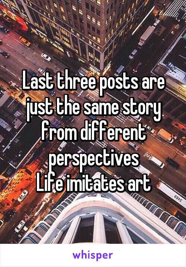 Last three posts are just the same story from different perspectives
Life imitates art