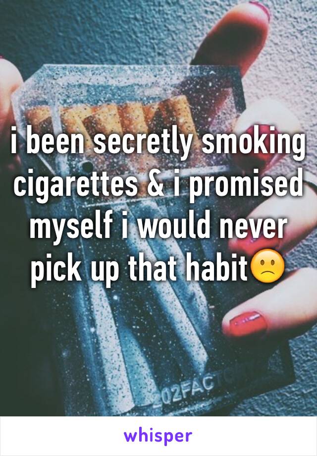 i been secretly smoking cigarettes & i promised myself i would never pick up that habit🙁