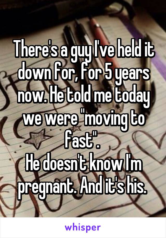 There's a guy I've held it down for, for 5 years now. He told me today we were "moving to fast". 
He doesn't know I'm pregnant. And it's his. 