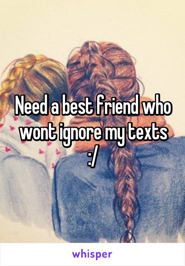 Need a best friend who wont ignore my texts :/