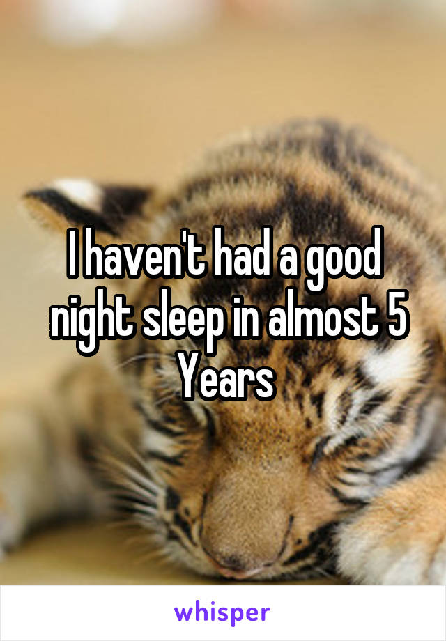 I haven't had a good
 night sleep in almost 5 Years