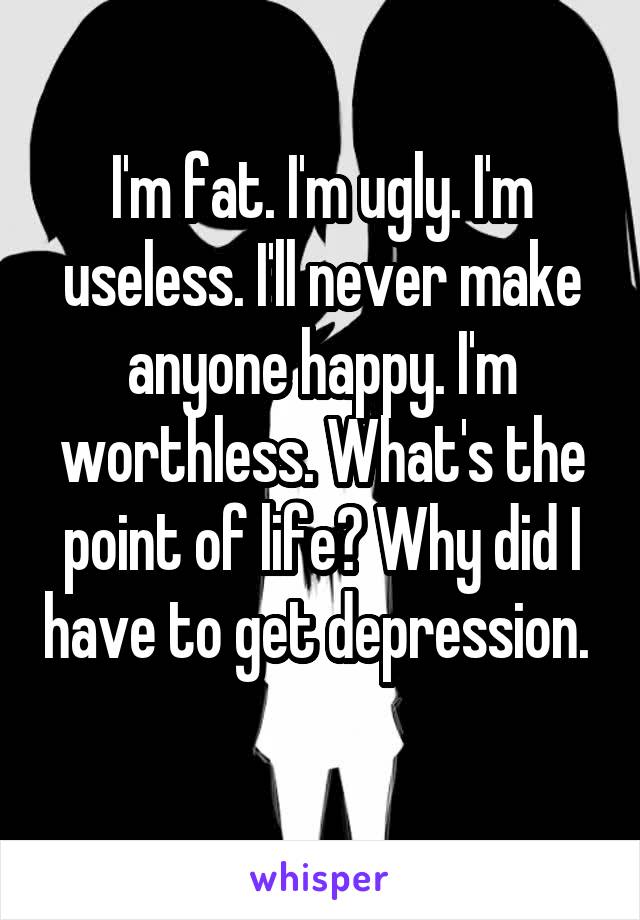 I'm fat. I'm ugly. I'm useless. I'll never make anyone happy. I'm worthless. What's the point of life? Why did I have to get depression. 
