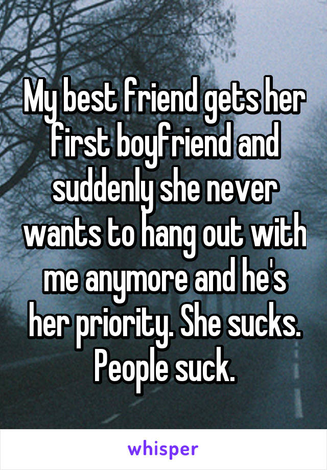 My best friend gets her first boyfriend and suddenly she never wants to hang out with me anymore and he's her priority. She sucks. People suck.