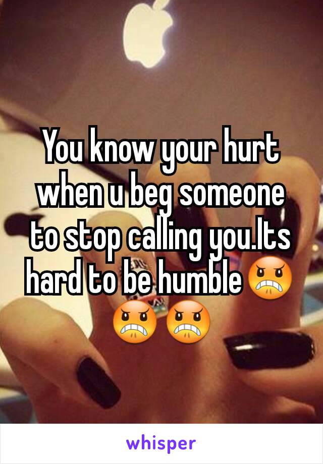 You know your hurt when u beg someone to stop calling you.Its hard to be humble😠😠😠