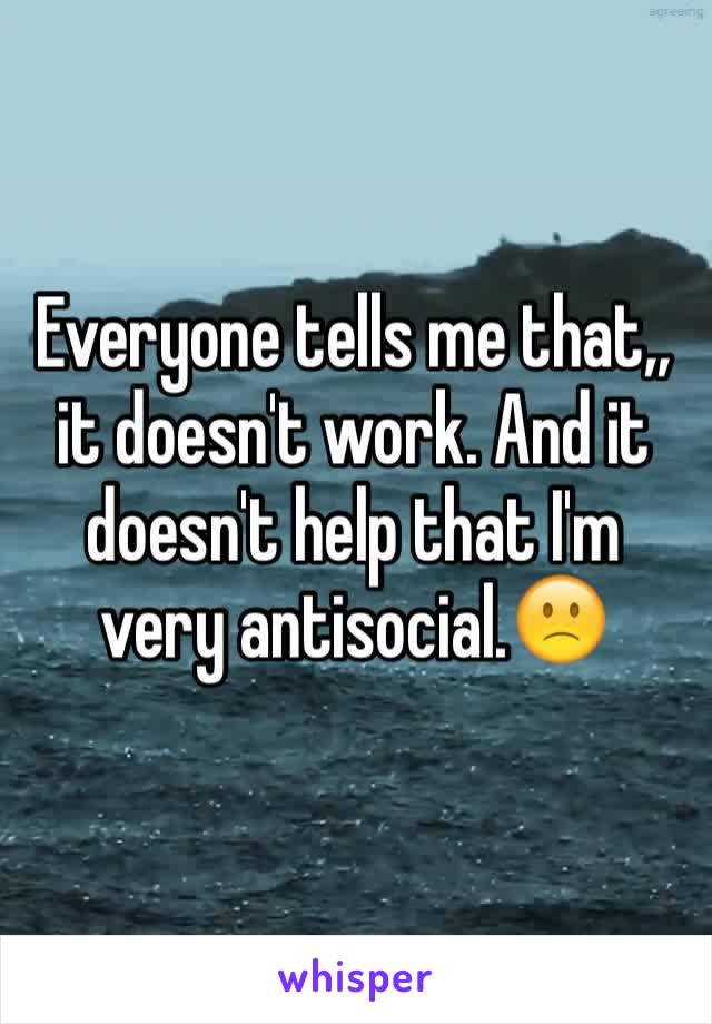 Everyone tells me that,, it doesn't work. And it doesn't help that I'm very antisocial.🙁