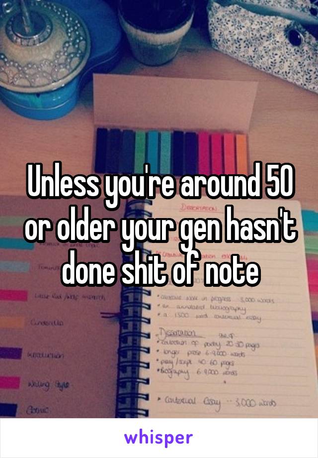 Unless you're around 50 or older your gen hasn't done shit of note