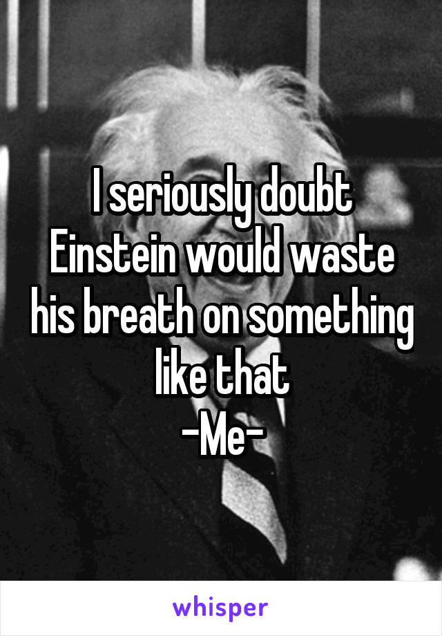 I seriously doubt Einstein would waste his breath on something like that
-Me-