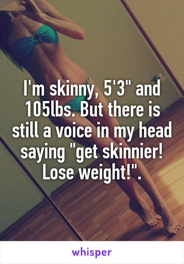 I'm skinny, 5'3" and 105lbs. But there is still a voice in my head saying "get skinnier! Lose weight!".