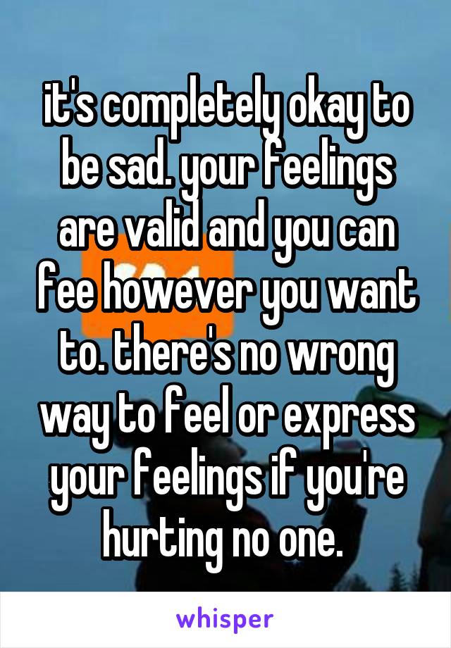 it's completely okay to be sad. your feelings are valid and you can fee however you want to. there's no wrong way to feel or express your feelings if you're hurting no one. 