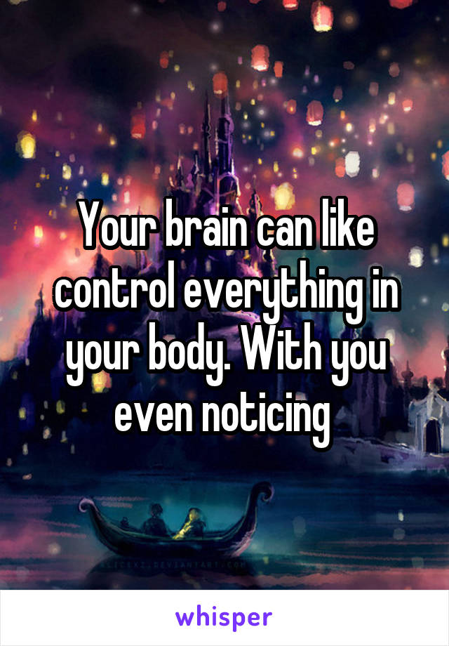 Your brain can like control everything in your body. With you even noticing 