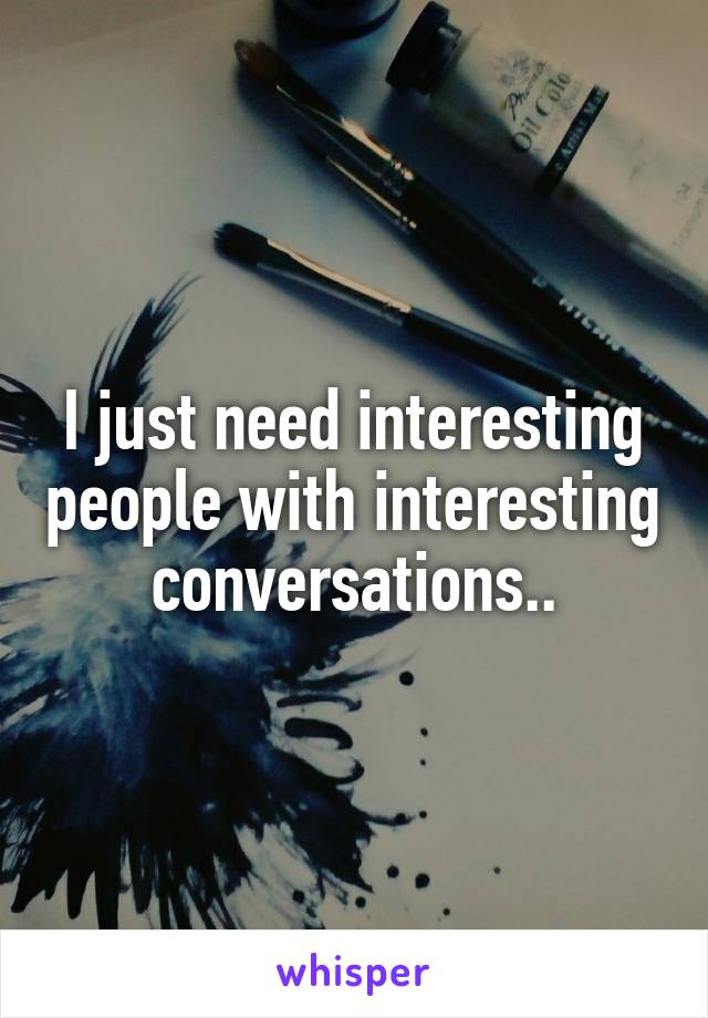 I just need interesting people with interesting conversations..