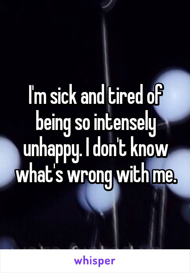 I'm sick and tired of being so intensely unhappy. I don't know what's wrong with me.