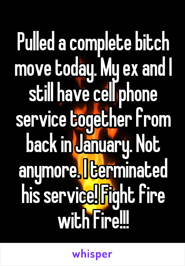 Pulled a complete bitch move today. My ex and I still have cell phone service together from back in January. Not anymore. I terminated his service! Fight fire with Fire!!!