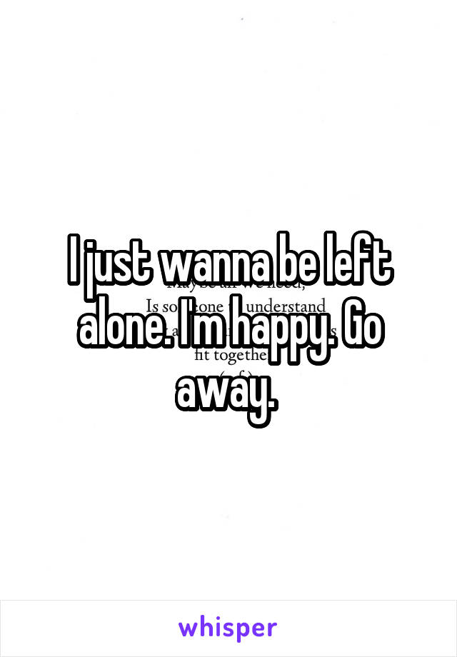 I just wanna be left alone. I'm happy. Go away. 