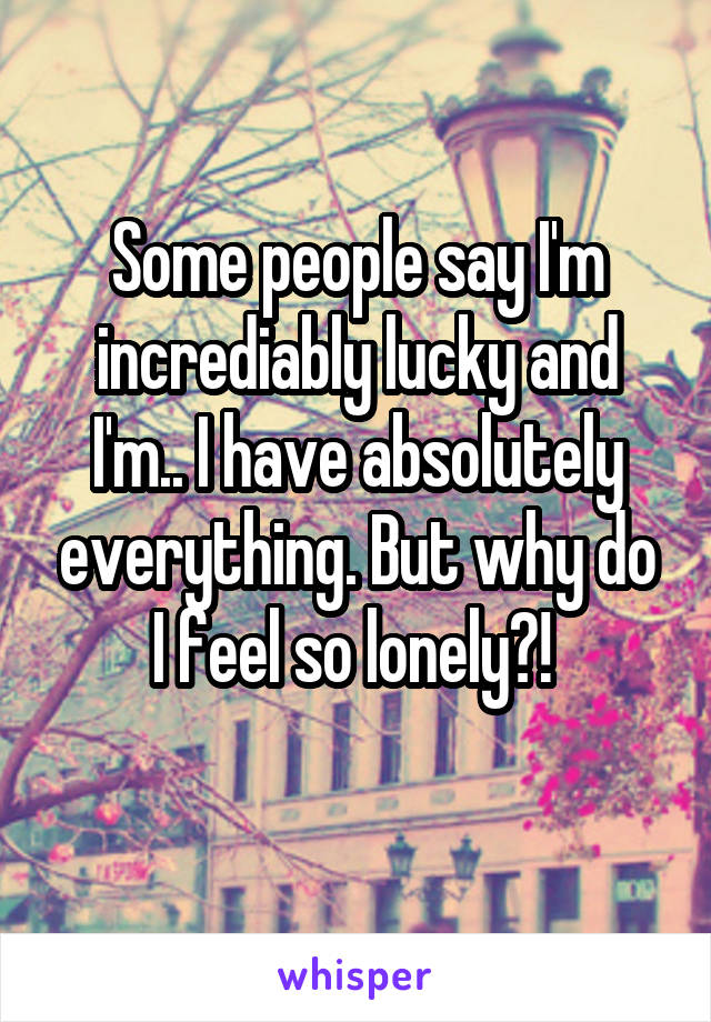 Some people say I'm incrediably lucky and I'm.. I have absolutely everything. But why do I feel so lonely?! 
