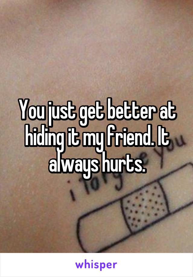 You just get better at hiding it my friend. It always hurts.