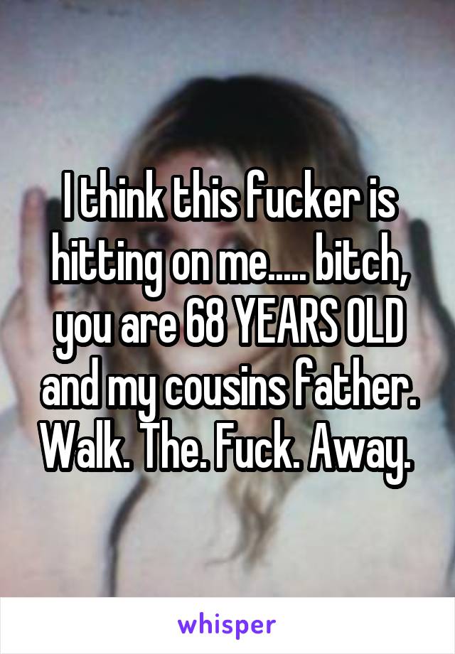 I think this fucker is hitting on me..... bitch, you are 68 YEARS OLD and my cousins father. Walk. The. Fuck. Away. 