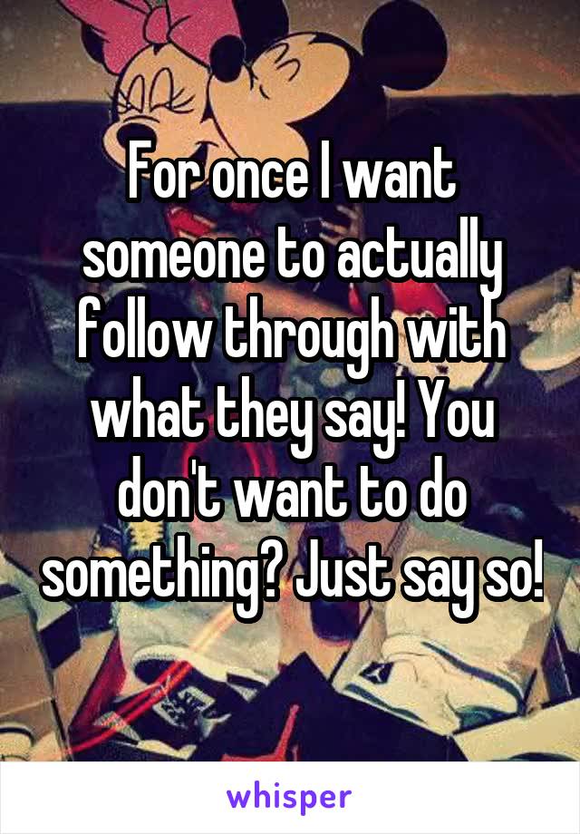 For once I want someone to actually follow through with what they say! You don't want to do something? Just say so! 