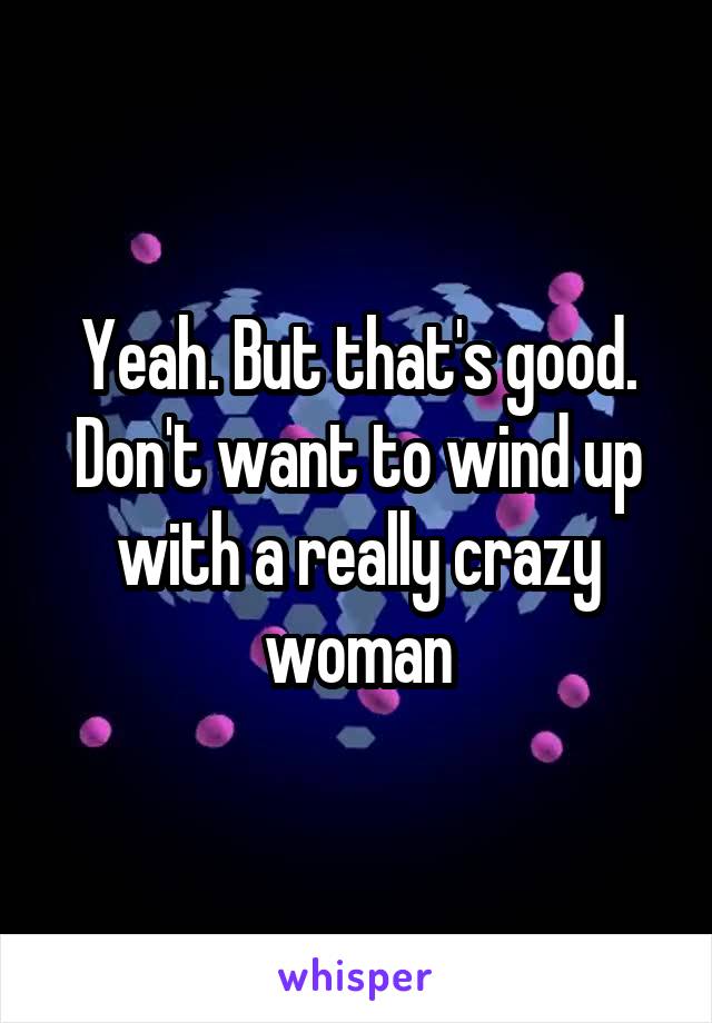 Yeah. But that's good. Don't want to wind up with a really crazy woman