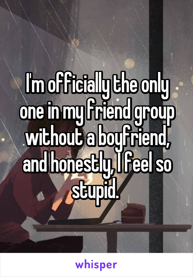I'm officially the only one in my friend group without a boyfriend, and honestly, I feel so stupid. 