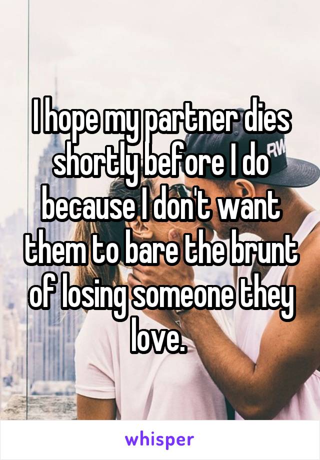 I hope my partner dies shortly before I do because I don't want them to bare the brunt of losing someone they love. 