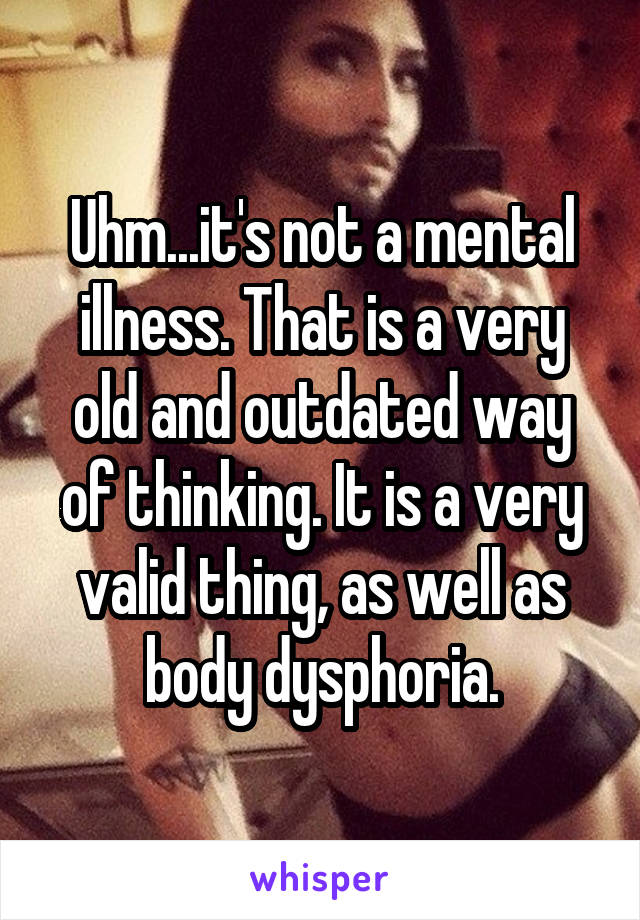 Uhm...it's not a mental illness. That is a very old and outdated way of thinking. It is a very valid thing, as well as body dysphoria.
