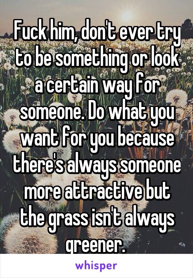 Fuck him, don't ever try to be something or look a certain way for someone. Do what you want for you because there's always someone more attractive but the grass isn't always greener. 