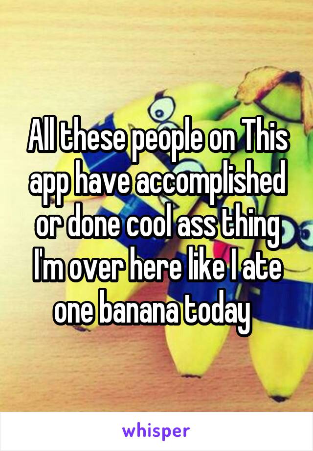 All these people on This app have accomplished or done cool ass thing I'm over here like I ate one banana today  
