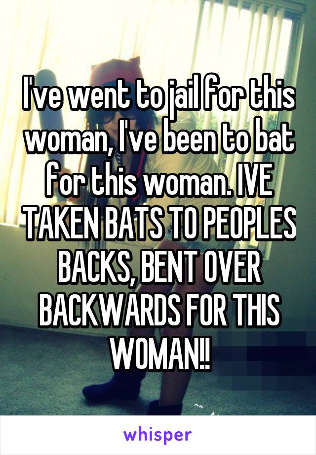 I've went to jail for this woman, I've been to bat for this woman. IVE TAKEN BATS TO PEOPLES BACKS, BENT OVER BACKWARDS FOR THIS WOMAN!!