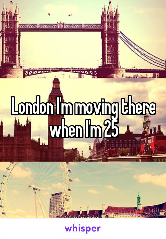 London I'm moving there when I'm 25