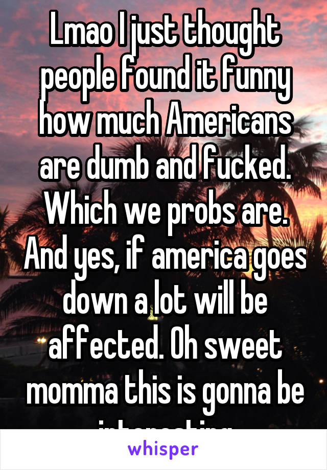 Lmao I just thought people found it funny how much Americans are dumb and fucked. Which we probs are. And yes, if america goes down a lot will be affected. Oh sweet momma this is gonna be interesting