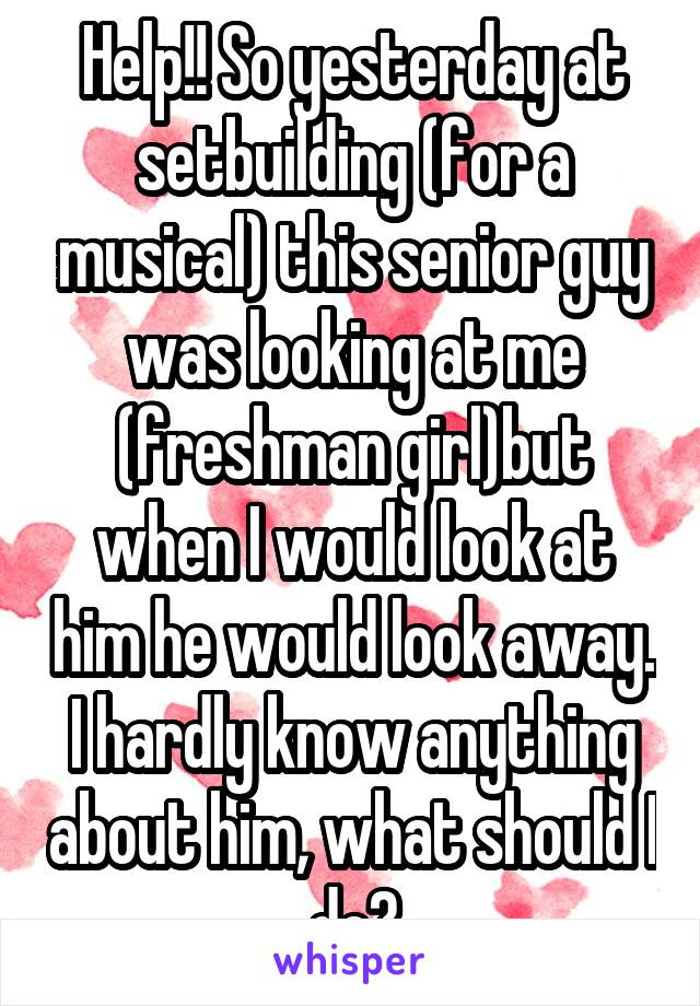 Help!! So yesterday at setbuilding (for a musical) this senior guy was looking at me (freshman girl)but when I would look at him he would look away. I hardly know anything about him, what should I do?