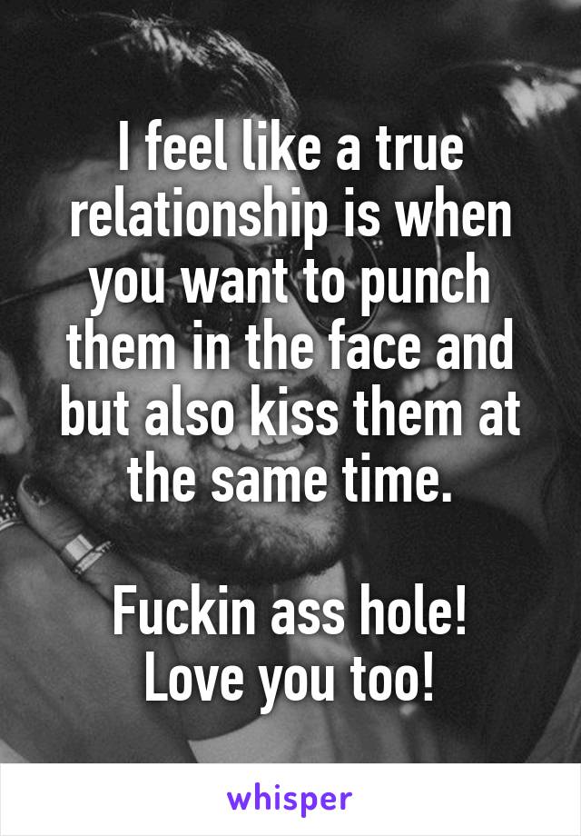 I feel like a true relationship is when you want to punch them in the face and but also kiss them at the same time.
 
Fuckin ass hole!
Love you too!
