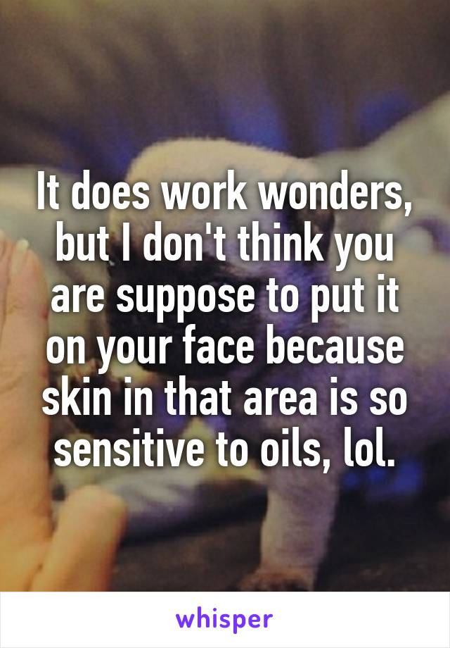 It does work wonders, but I don't think you are suppose to put it on your face because skin in that area is so sensitive to oils, lol.